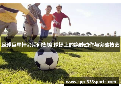 足球巨星精彩瞬间集锦 球场上的绝妙动作与突破技艺 足球巨星精彩瞬间集锦 球场上的绝妙动作与突破技艺