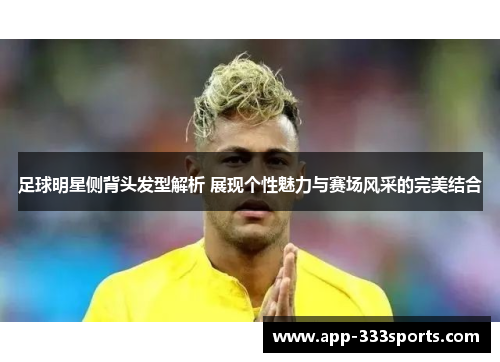 足球明星侧背头发型解析 展现个性魅力与赛场风采的完美结合 足球明星侧背头发型解析 展现个性魅力与赛场风采的完美结合