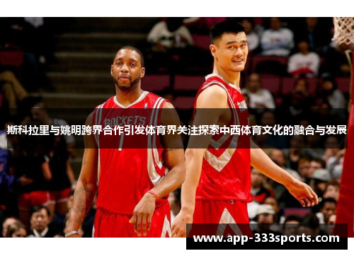斯科拉里与姚明跨界合作引发体育界关注探索中西体育文化的融合与发展 斯科拉里与姚明跨界合作引发体育界关注探索中西体育文化的融合与发展