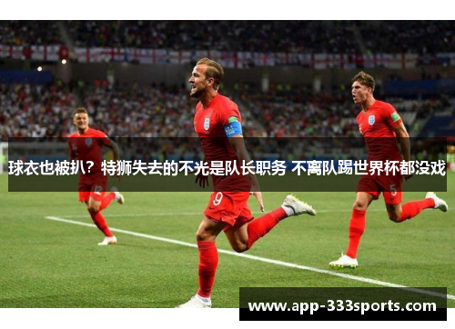 球衣也被扒?特狮失去的不光是队长职务 不离队踢世界杯都没戏 球衣也被扒?特狮失去的不光是队长职务 不离队踢世界杯都没戏
