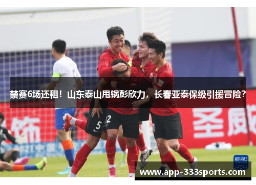 禁赛6场还租!山东泰山甩锅彭欣力,长春亚泰保级引援冒险? 禁赛6场还租!山东泰山甩锅彭欣力,长春亚泰保级引援冒险?